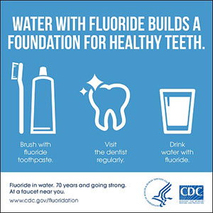 Water with fluoride builds a foundation for healthy teeth.